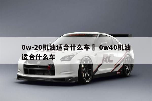 0w-20机油适合什么车	 0w40机油适合什么车 